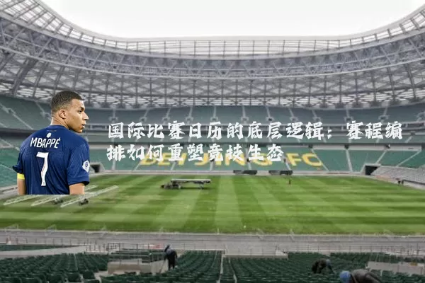 国际比赛日历的底层逻辑：赛程编排如何重塑竞技生态
