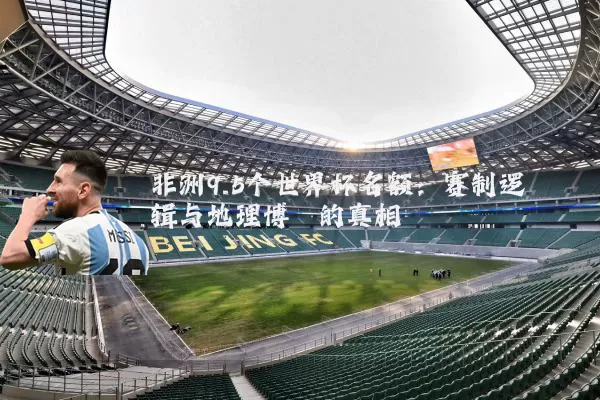 非洲9.5个世界杯名额:赛制逻辑与地理博弈的真相